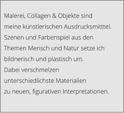 Malerei, Collagen & Objekte sind  meine künstlerischen Ausdrucksmitttel.  Szenen und Farbenspiel aus den  Themen Mensch und Natur setze ich  bildnerisch und plastisch um.  Dabei verschmelzen  unterschiedlichste Materialien  zu neuen, figurativen Interpretationen.