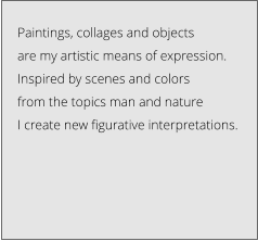 Paintings, collages and objects  are my artistic means of expression.  Inspired by scenes and colors  from the topics man and nature  I create new figurative interpretations.